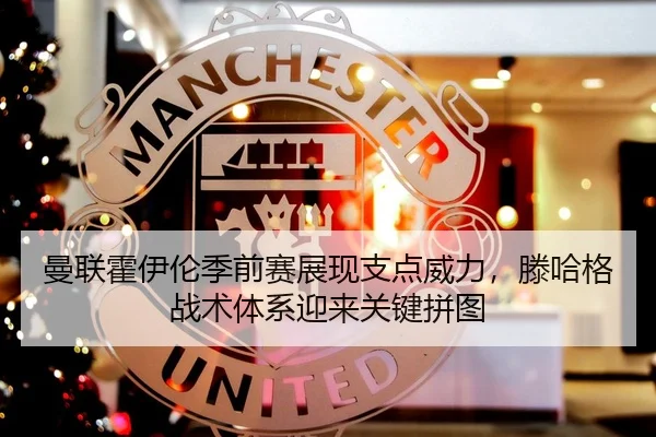 曼联霍伊伦季前赛展现支点威力，滕哈格战术体系迎来关键拼图