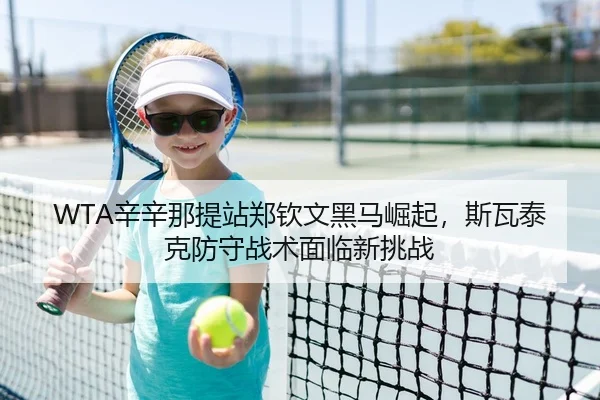 WTA辛辛那提站郑钦文黑马崛起，斯瓦泰克防守战术面临新挑战