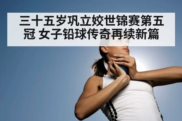三十五岁巩立姣世锦赛第五冠 女子铅球传奇再续新篇