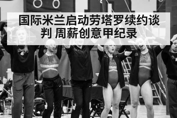 国际米兰启动劳塔罗续约谈判 周薪创意甲纪录
