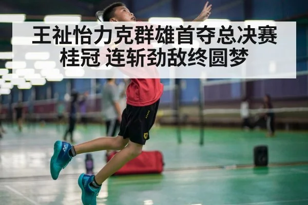 王祉怡力克群雄首夺总决赛桂冠 连斩劲敌终圆梦